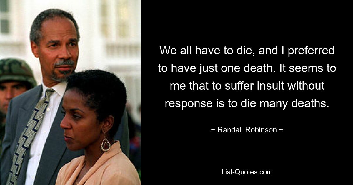 We all have to die, and I preferred to have just one death. It seems to me that to suffer insult without response is to die many deaths. — © Randall Robinson