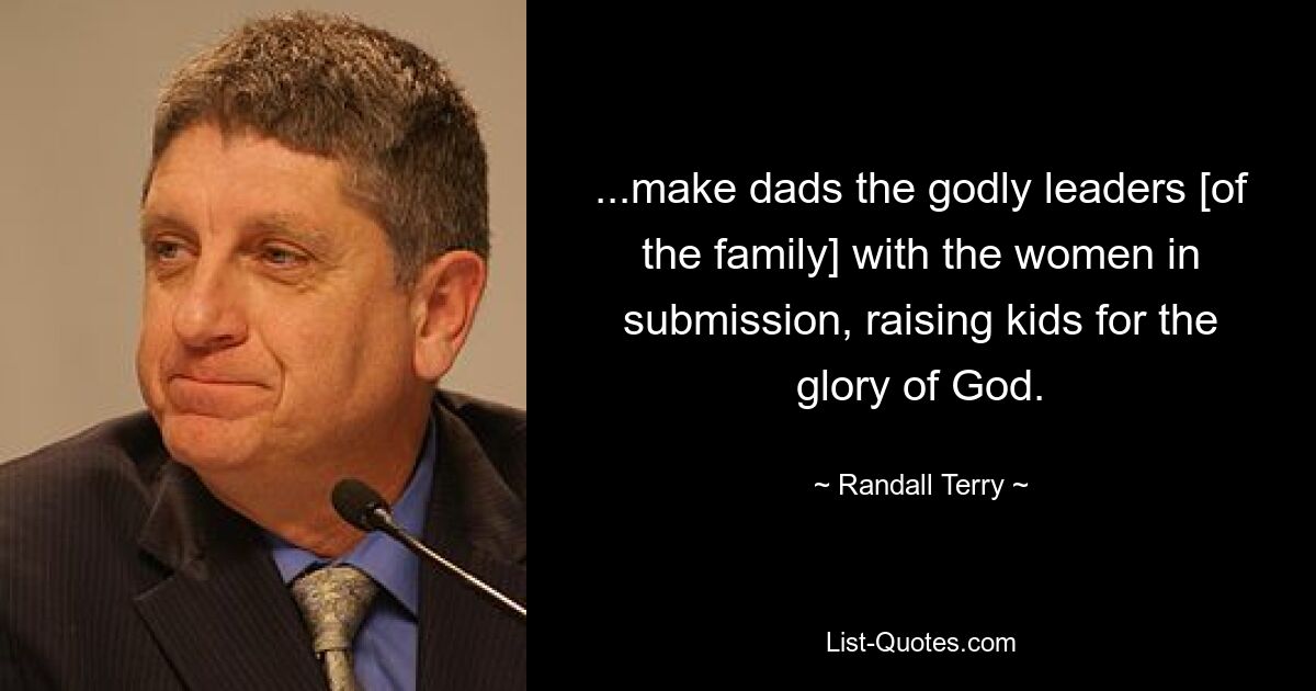 ...make dads the godly leaders [of the family] with the women in submission, raising kids for the glory of God. — © Randall Terry