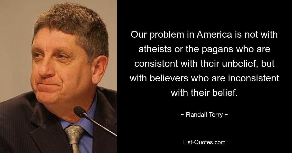 Our problem in America is not with atheists or the pagans who are consistent with their unbelief, but with believers who are inconsistent with their belief. — © Randall Terry