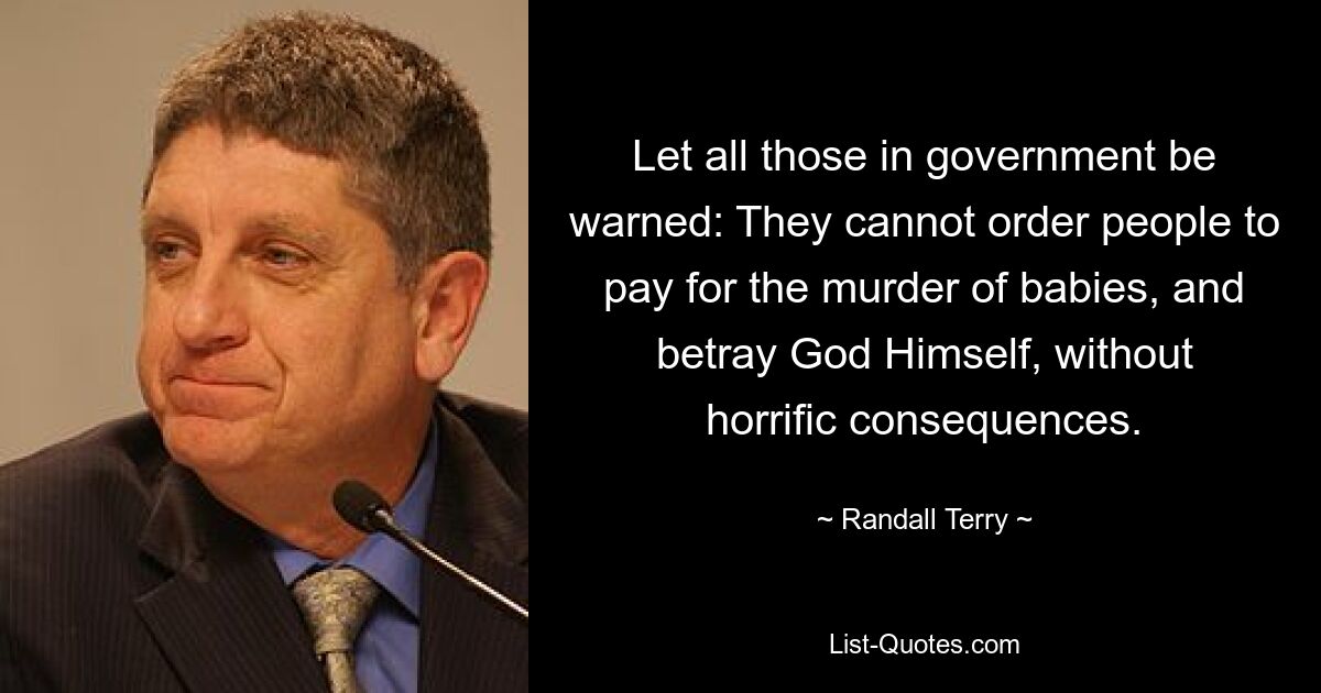 Let all those in government be warned: They cannot order people to pay for the murder of babies, and betray God Himself, without horrific consequences. — © Randall Terry