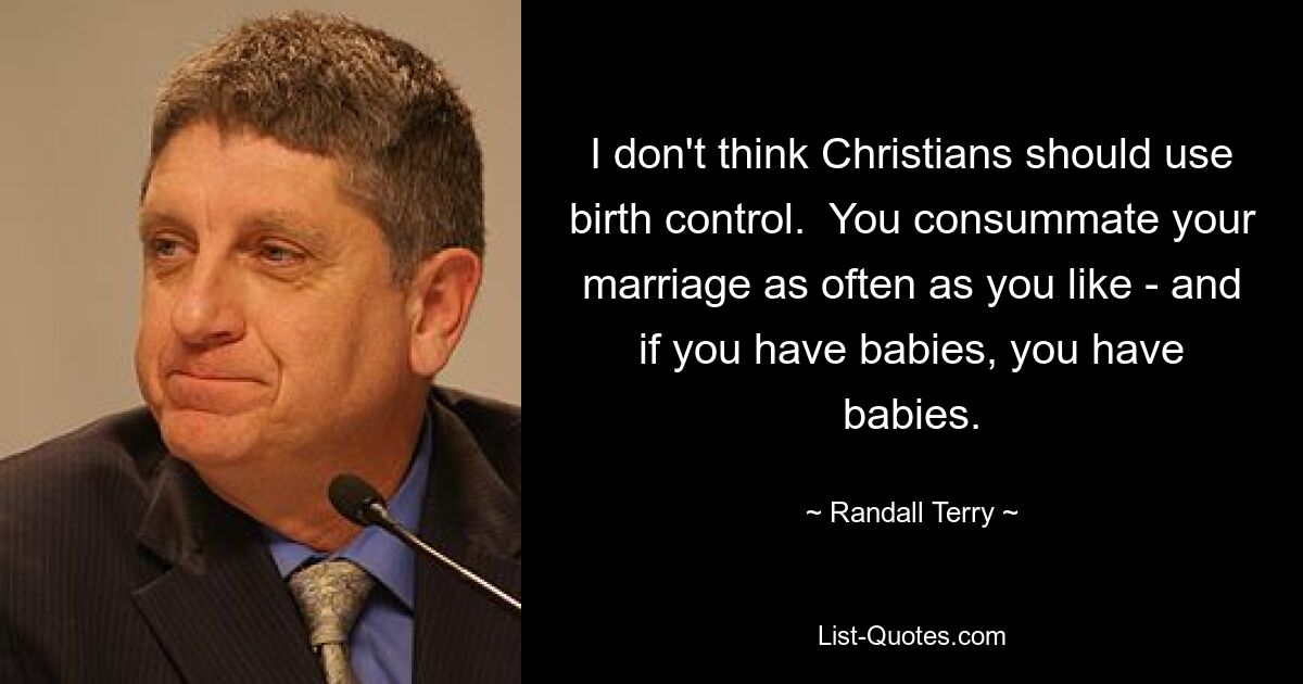 I don't think Christians should use birth control.  You consummate your marriage as often as you like - and if you have babies, you have babies. — © Randall Terry