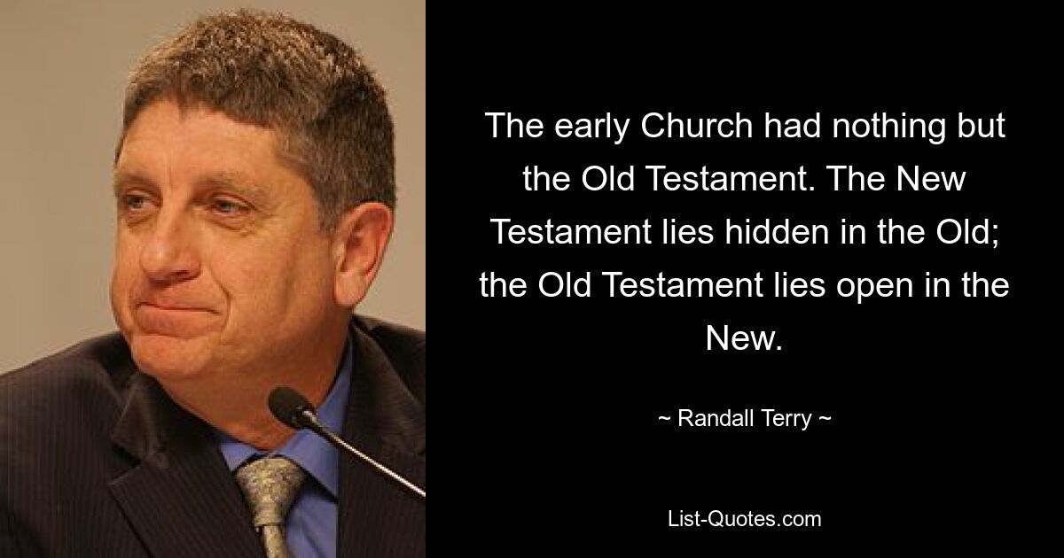 The early Church had nothing but the Old Testament. The New Testament lies hidden in the Old; the Old Testament lies open in the New. — © Randall Terry