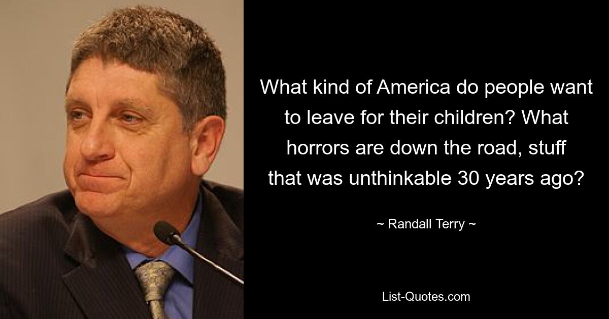 What kind of America do people want to leave for their children? What horrors are down the road, stuff that was unthinkable 30 years ago? — © Randall Terry