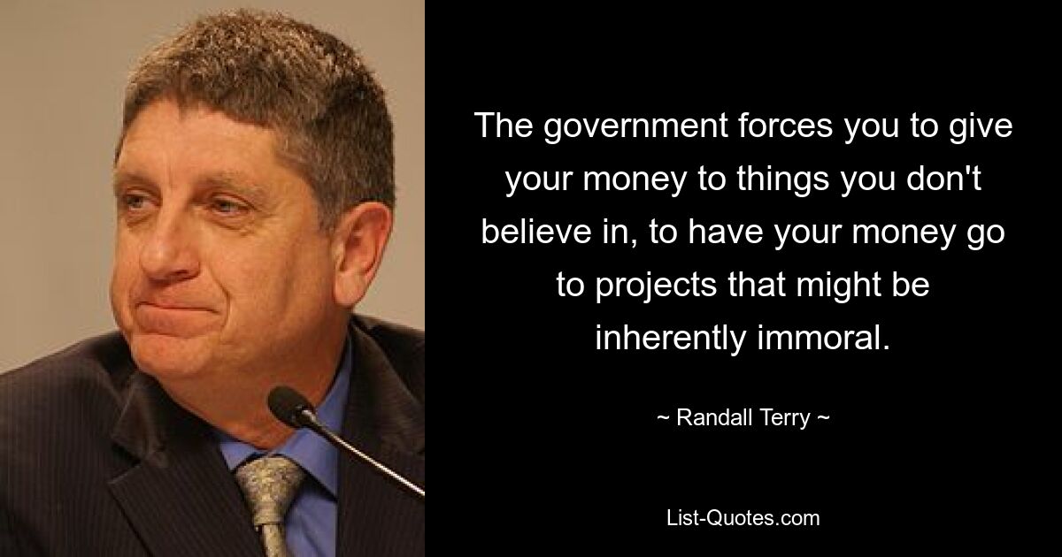 The government forces you to give your money to things you don't believe in, to have your money go to projects that might be inherently immoral. — © Randall Terry