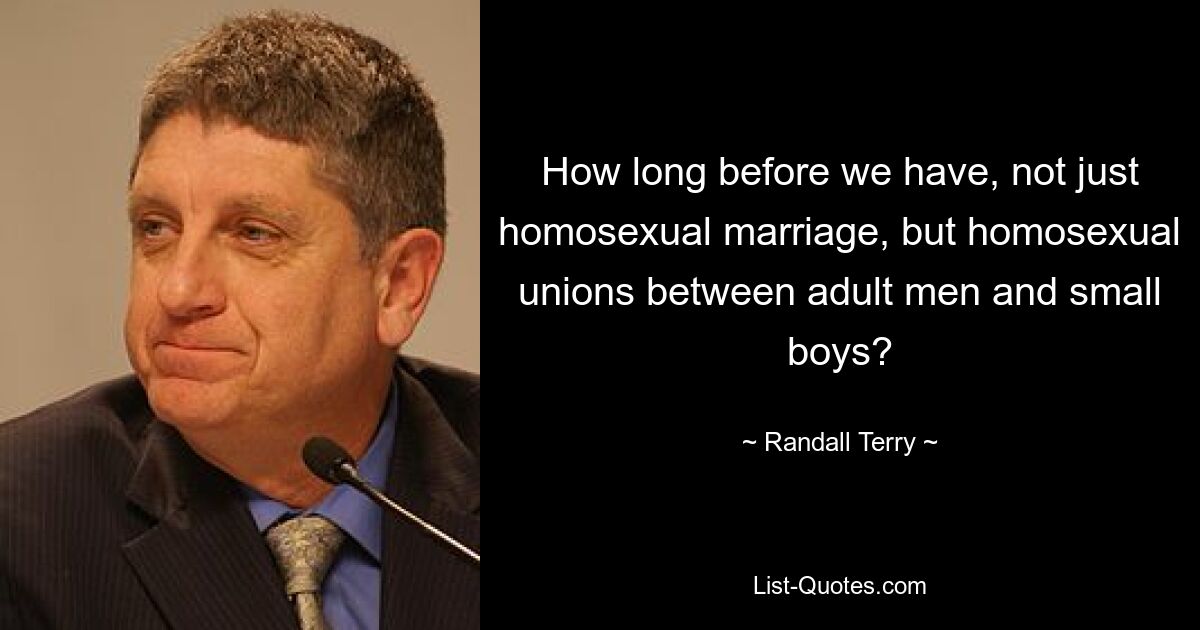 How long before we have, not just homosexual marriage, but homosexual unions between adult men and small boys? — © Randall Terry