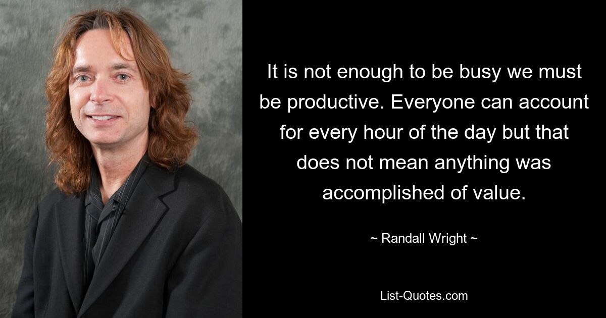 It is not enough to be busy we must be productive. Everyone can account for every hour of the day but that does not mean anything was accomplished of value. — © Randall Wright