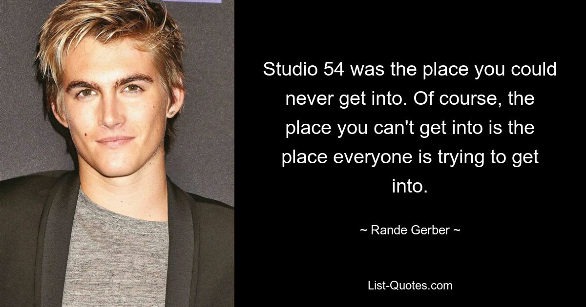 Studio 54 was the place you could never get into. Of course, the place you can't get into is the place everyone is trying to get into. — © Rande Gerber