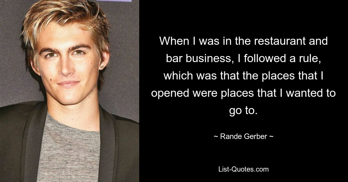 When I was in the restaurant and bar business, I followed a rule, which was that the places that I opened were places that I wanted to go to. — © Rande Gerber