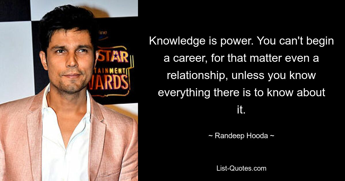 Knowledge is power. You can't begin a career, for that matter even a relationship, unless you know everything there is to know about it. — © Randeep Hooda