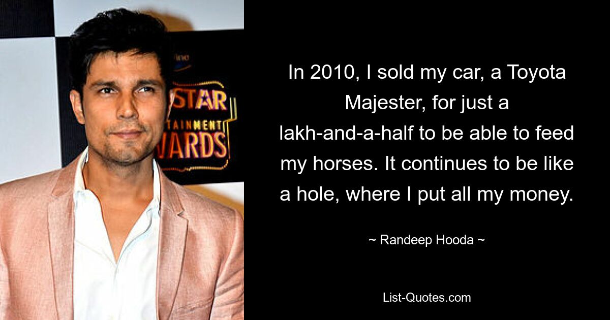 In 2010, I sold my car, a Toyota Majester, for just a lakh-and-a-half to be able to feed my horses. It continues to be like a hole, where I put all my money. — © Randeep Hooda