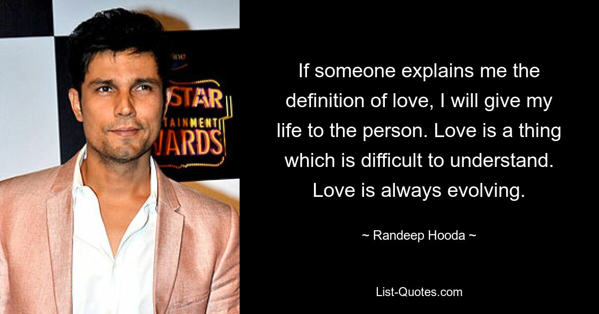 If someone explains me the definition of love, I will give my life to the person. Love is a thing which is difficult to understand. Love is always evolving. — © Randeep Hooda