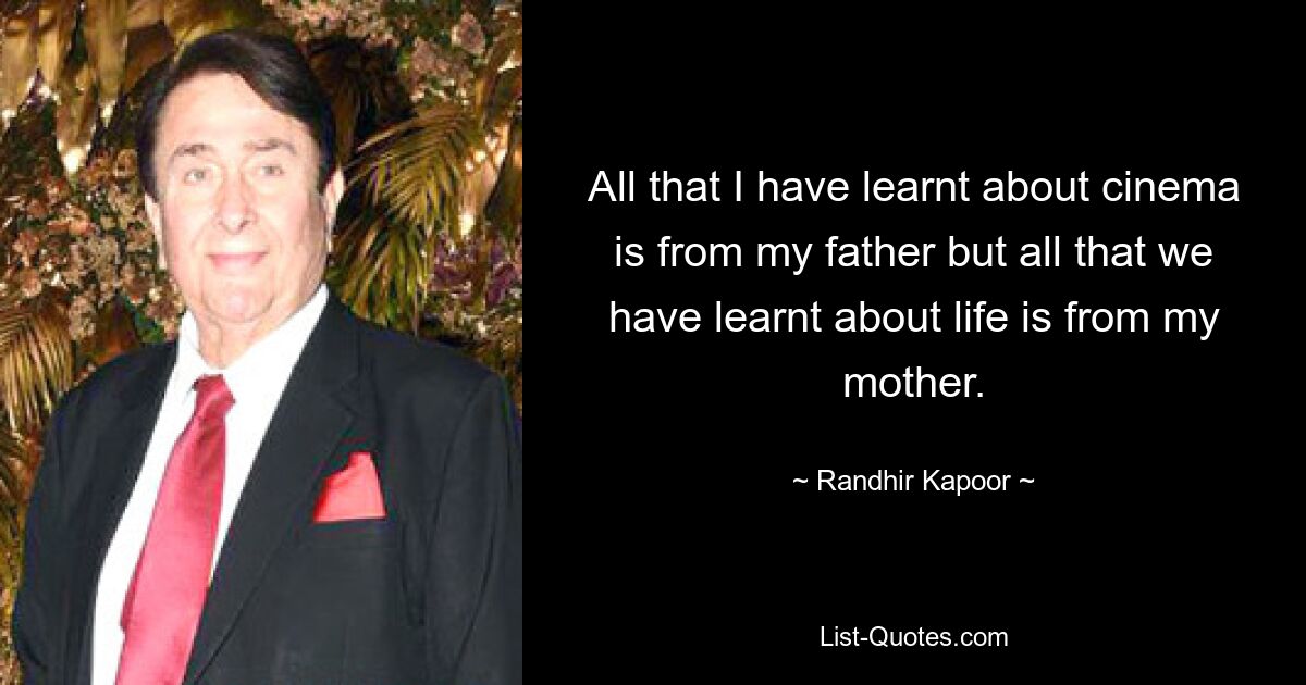 All that I have learnt about cinema is from my father but all that we have learnt about life is from my mother. — © Randhir Kapoor