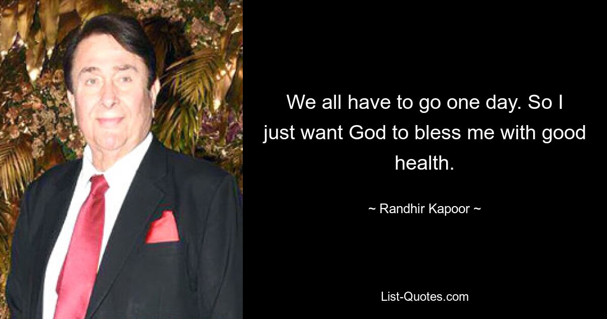 We all have to go one day. So I just want God to bless me with good health. — © Randhir Kapoor