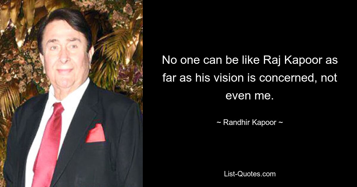 No one can be like Raj Kapoor as far as his vision is concerned, not even me. — © Randhir Kapoor