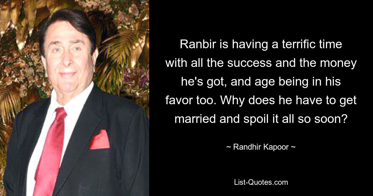 Ranbir is having a terrific time with all the success and the money he's got, and age being in his favor too. Why does he have to get married and spoil it all so soon? — © Randhir Kapoor