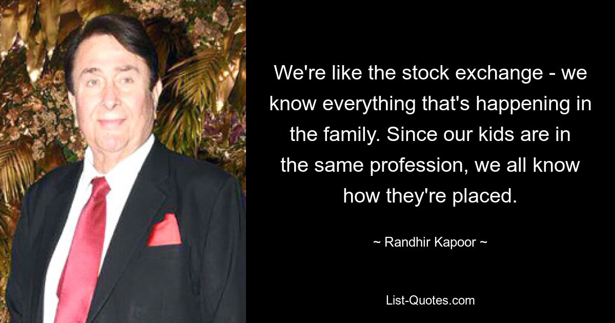 We're like the stock exchange - we know everything that's happening in the family. Since our kids are in the same profession, we all know how they're placed. — © Randhir Kapoor