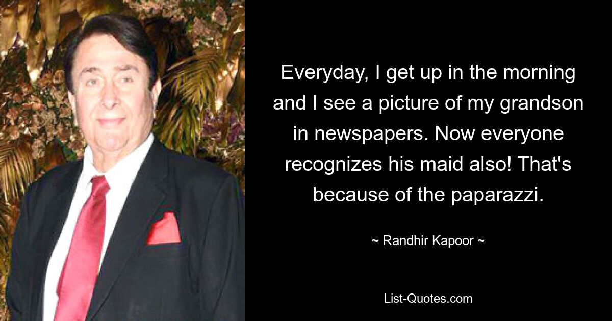 Everyday, I get up in the morning and I see a picture of my grandson in newspapers. Now everyone recognizes his maid also! That's because of the paparazzi. — © Randhir Kapoor