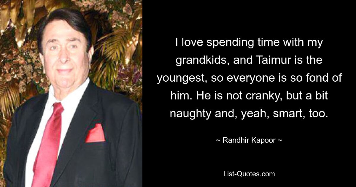 I love spending time with my grandkids, and Taimur is the youngest, so everyone is so fond of him. He is not cranky, but a bit naughty and, yeah, smart, too. — © Randhir Kapoor