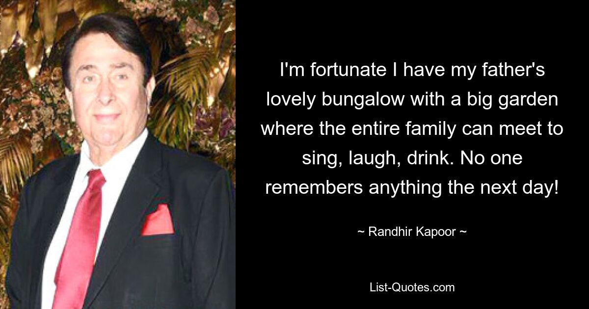 I'm fortunate I have my father's lovely bungalow with a big garden where the entire family can meet to sing, laugh, drink. No one remembers anything the next day! — © Randhir Kapoor