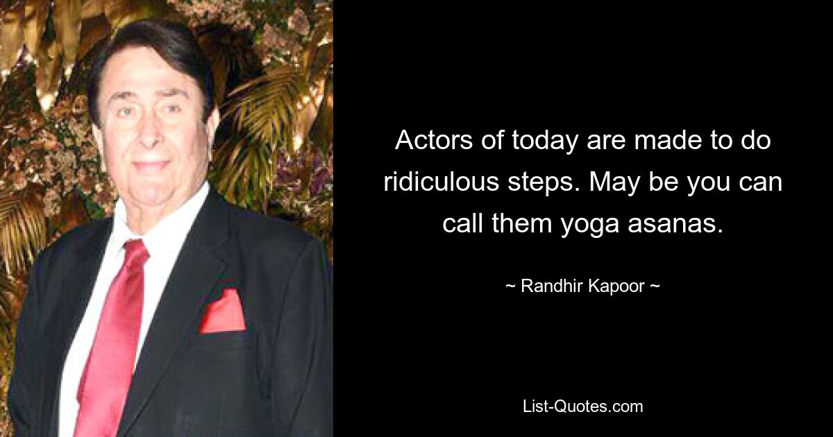 Actors of today are made to do ridiculous steps. May be you can call them yoga asanas. — © Randhir Kapoor