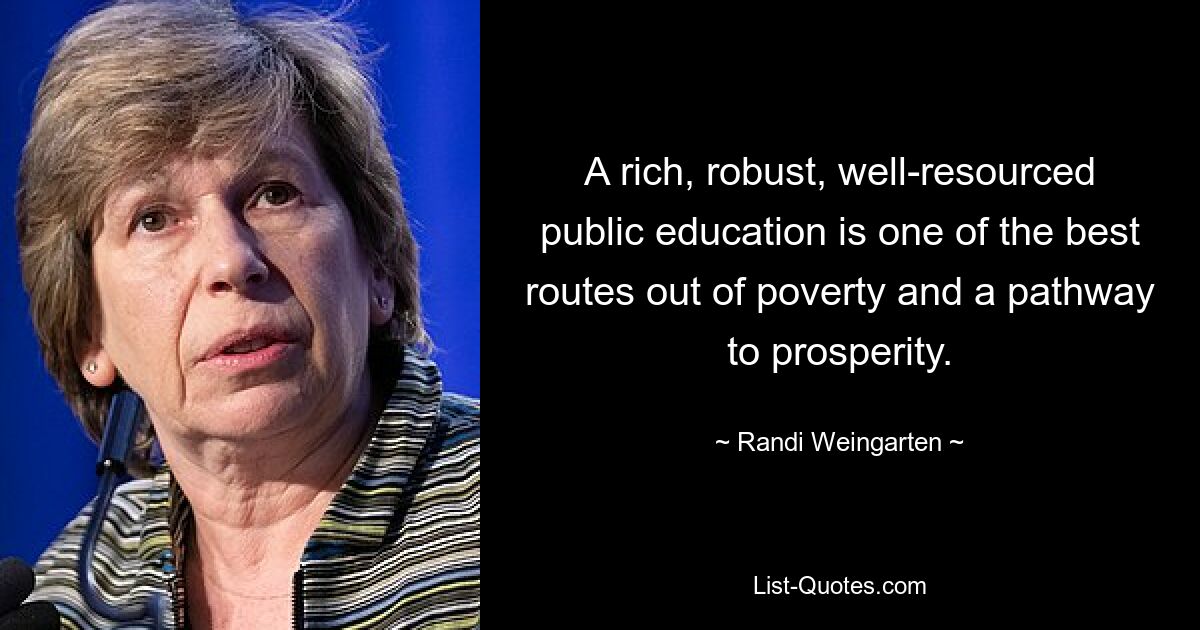 A rich, robust, well-resourced public education is one of the best routes out of poverty and a pathway to prosperity. — © Randi Weingarten