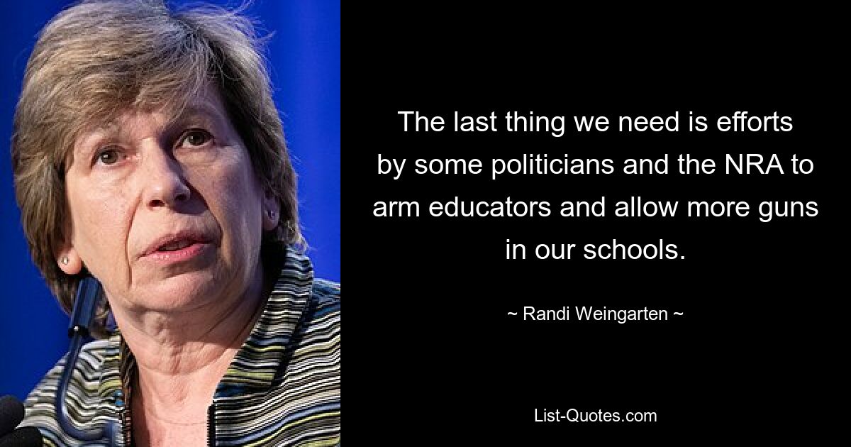 The last thing we need is efforts by some politicians and the NRA to arm educators and allow more guns in our schools. — © Randi Weingarten