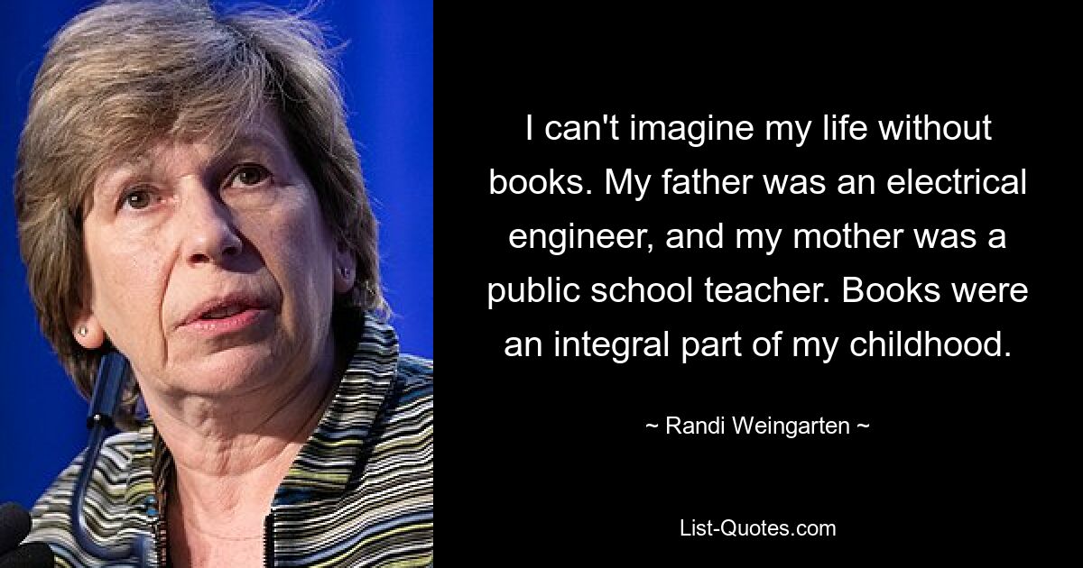 I can't imagine my life without books. My father was an electrical engineer, and my mother was a public school teacher. Books were an integral part of my childhood. — © Randi Weingarten