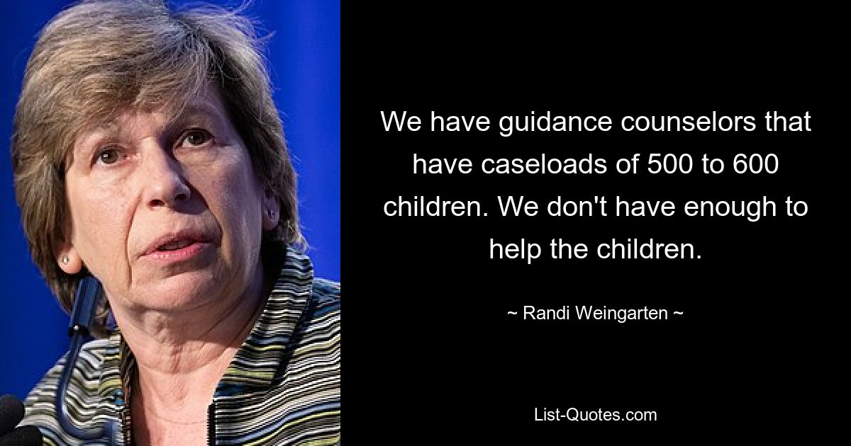 We have guidance counselors that have caseloads of 500 to 600 children. We don't have enough to help the children. — © Randi Weingarten