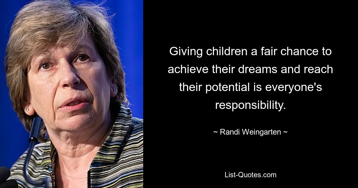 Giving children a fair chance to achieve their dreams and reach their potential is everyone's responsibility. — © Randi Weingarten