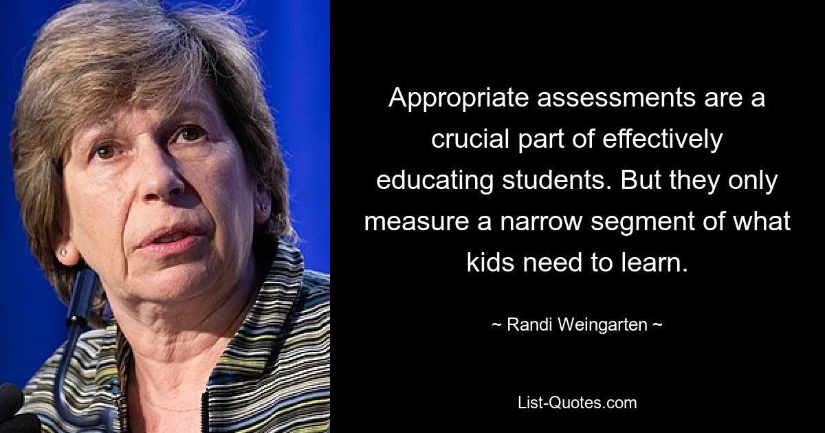 Appropriate assessments are a crucial part of effectively educating students. But they only measure a narrow segment of what kids need to learn. — © Randi Weingarten