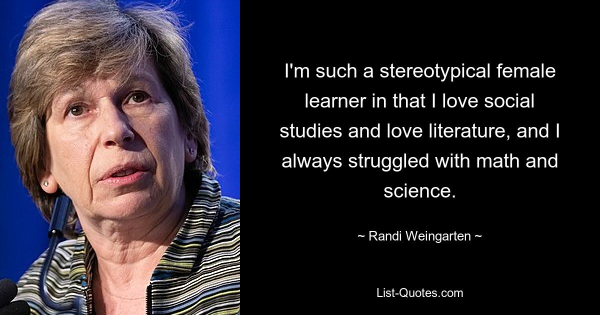 I'm such a stereotypical female learner in that I love social studies and love literature, and I always struggled with math and science. — © Randi Weingarten