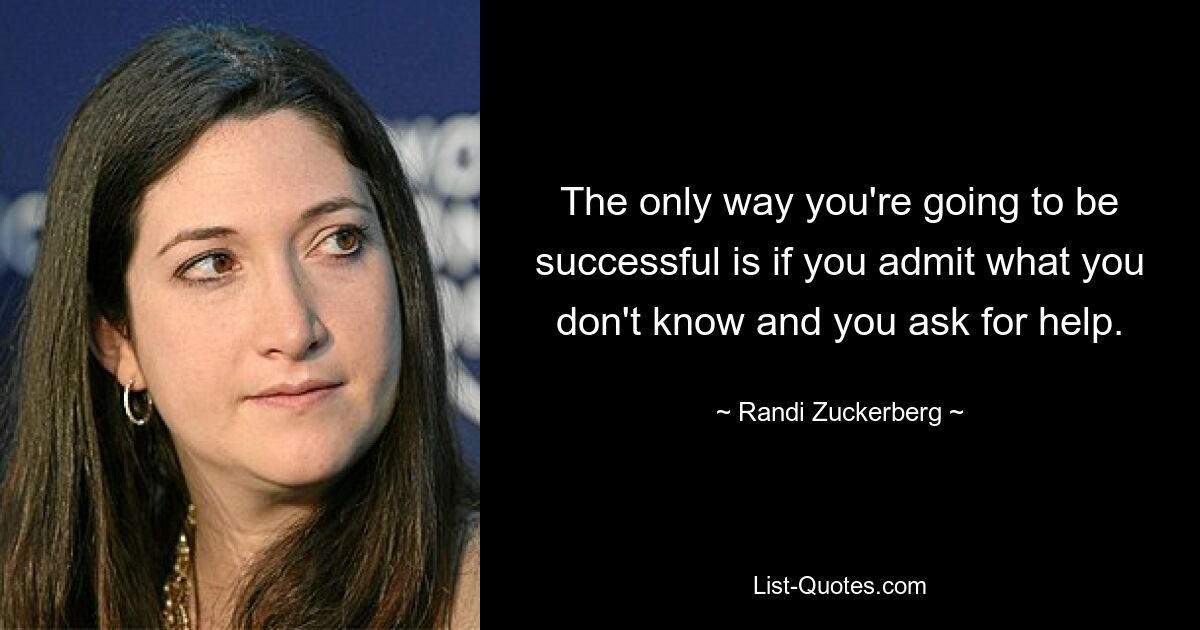 The only way you're going to be successful is if you admit what you don't know and you ask for help. — © Randi Zuckerberg