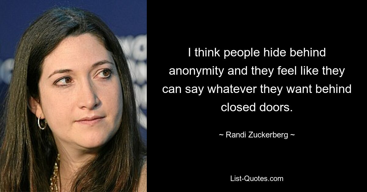 I think people hide behind anonymity and they feel like they can say whatever they want behind closed doors. — © Randi Zuckerberg