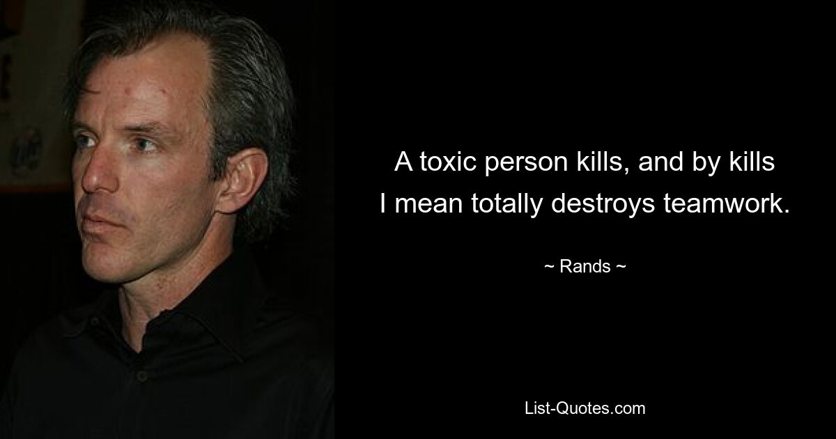 A toxic person kills, and by kills I mean totally destroys teamwork. — © Rands