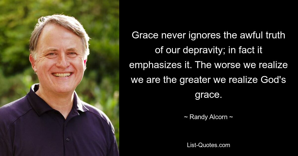 Grace never ignores the awful truth of our depravity; in fact it emphasizes it. The worse we realize we are the greater we realize God's grace. — © Randy Alcorn