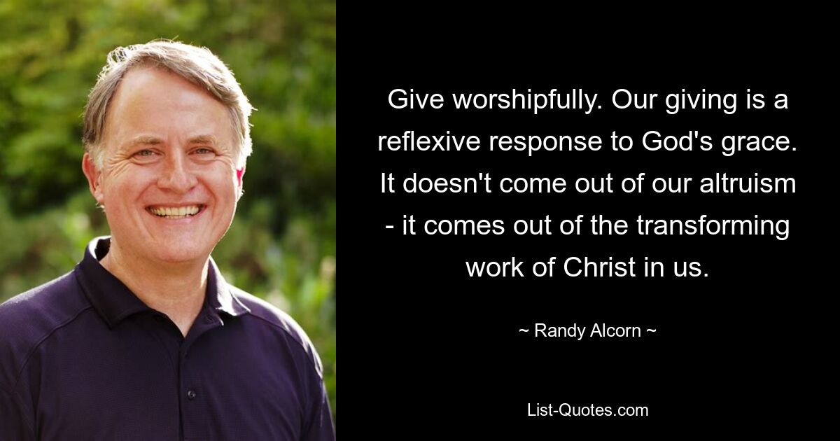 Give worshipfully. Our giving is a reflexive response to God's grace. It doesn't come out of our altruism - it comes out of the transforming work of Christ in us. — © Randy Alcorn