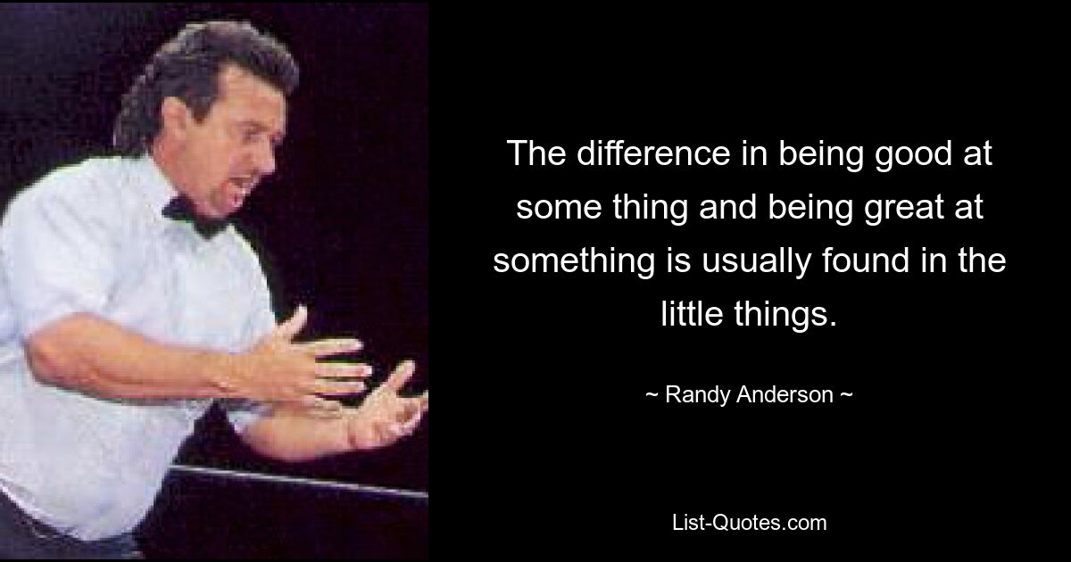 The difference in being good at some thing and being great at something is usually found in the little things. — © Randy Anderson