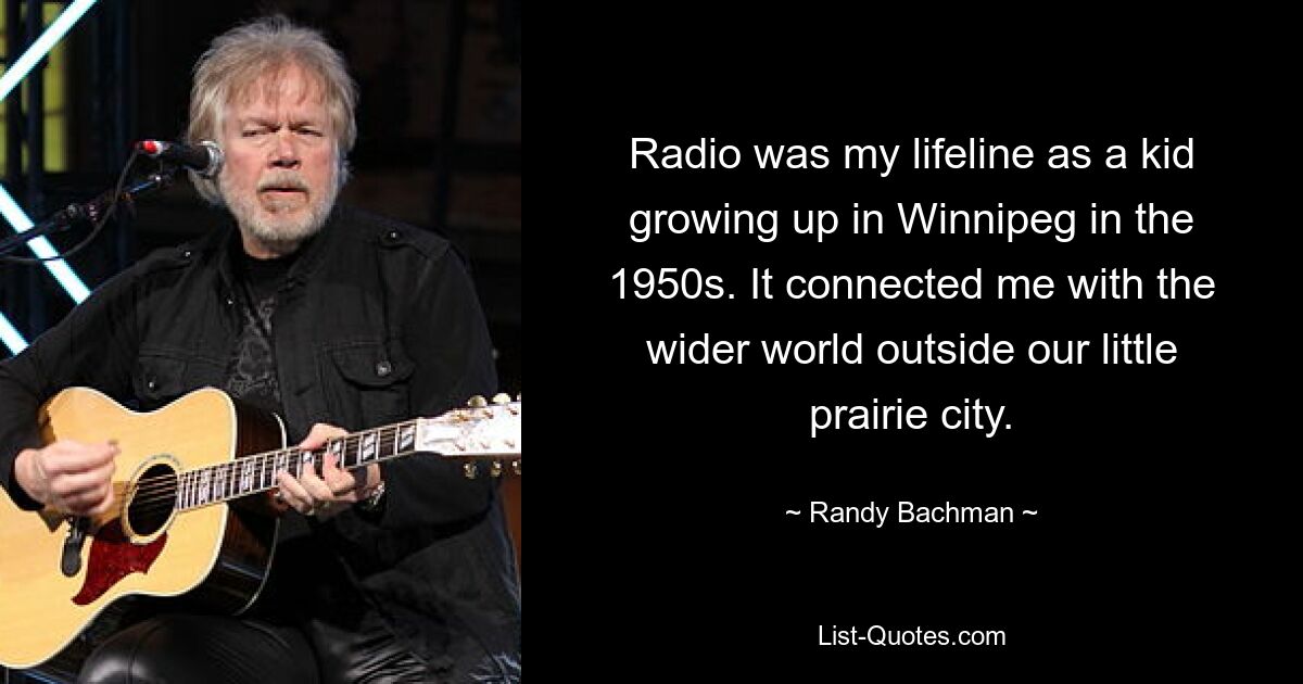 Radio was my lifeline as a kid growing up in Winnipeg in the 1950s. It connected me with the wider world outside our little prairie city. — © Randy Bachman