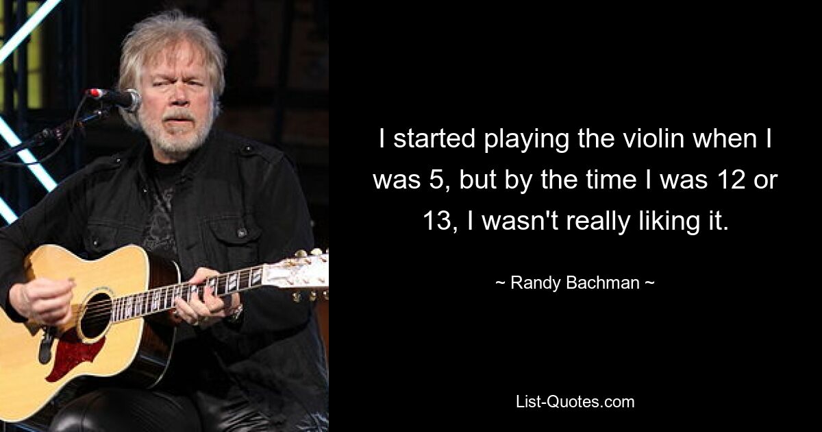 I started playing the violin when I was 5, but by the time I was 12 or 13, I wasn't really liking it. — © Randy Bachman