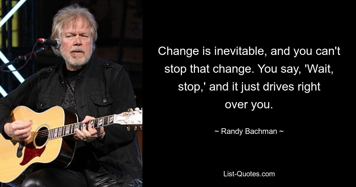 Change is inevitable, and you can't stop that change. You say, 'Wait, stop,' and it just drives right over you. — © Randy Bachman