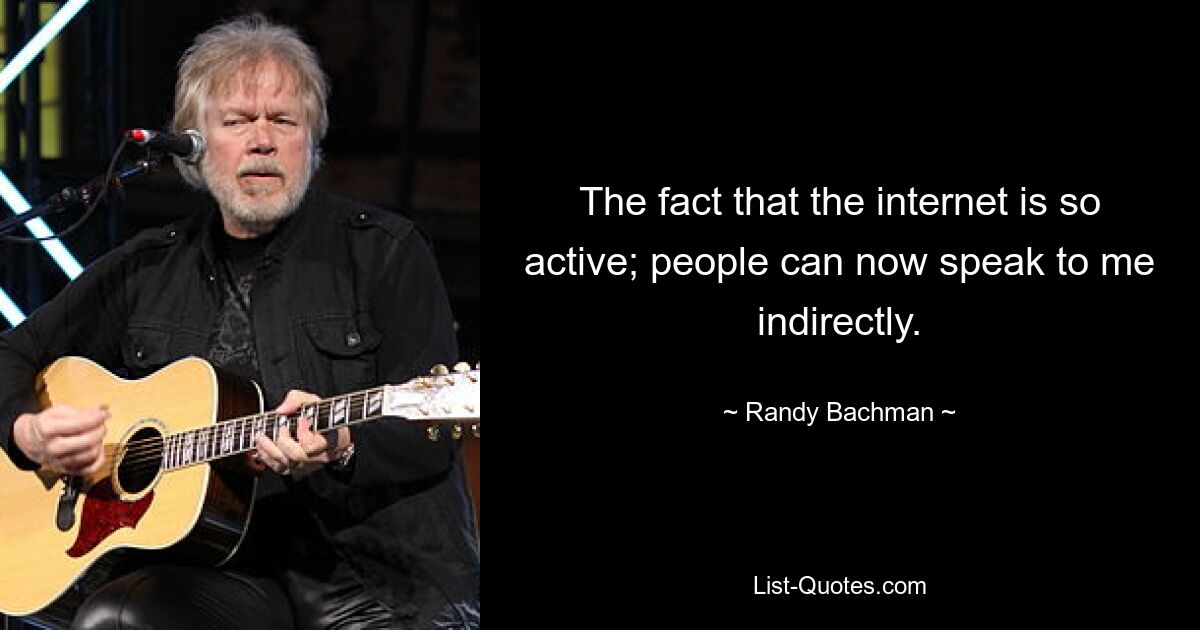 The fact that the internet is so active; people can now speak to me indirectly. — © Randy Bachman