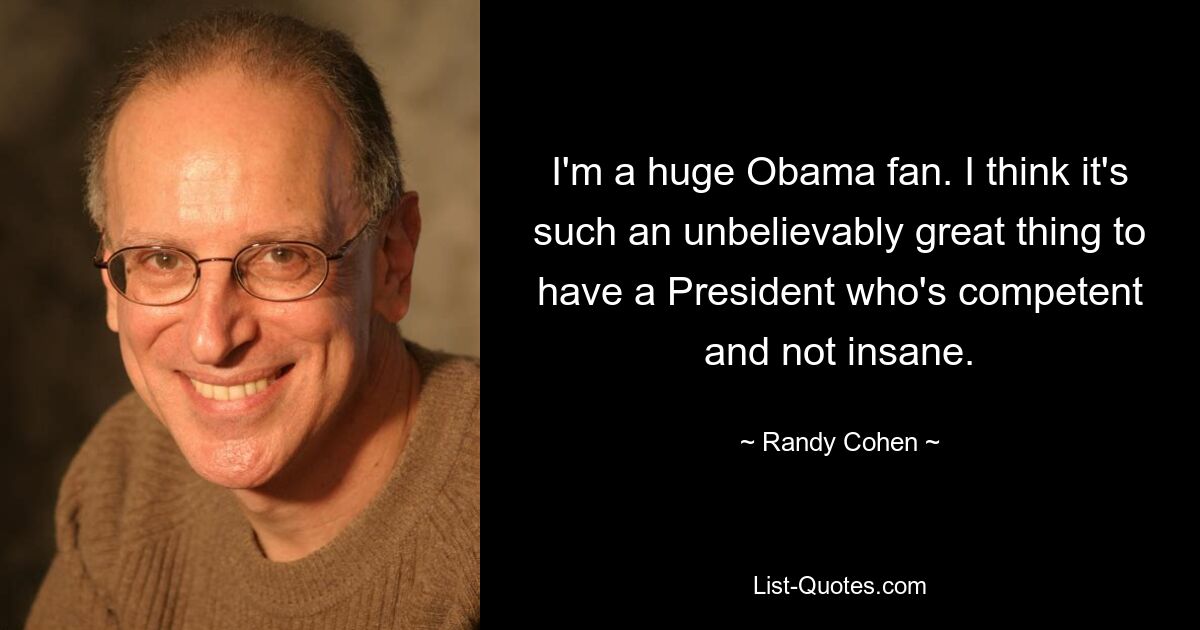 I'm a huge Obama fan. I think it's such an unbelievably great thing to have a President who's competent and not insane. — © Randy Cohen