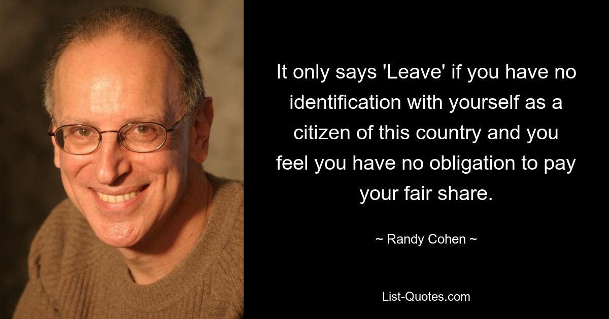 It only says 'Leave' if you have no identification with yourself as a citizen of this country and you feel you have no obligation to pay your fair share. — © Randy Cohen