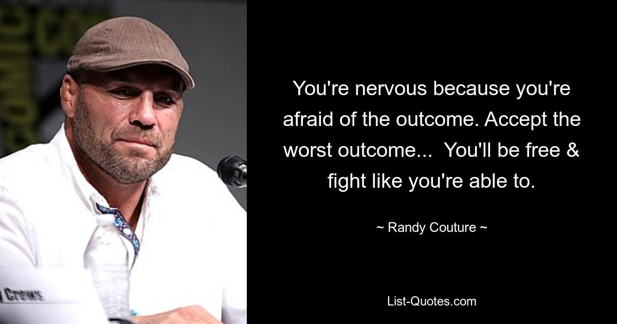 You're nervous because you're afraid of the outcome. Accept the worst outcome...  You'll be free & fight like you're able to. — © Randy Couture