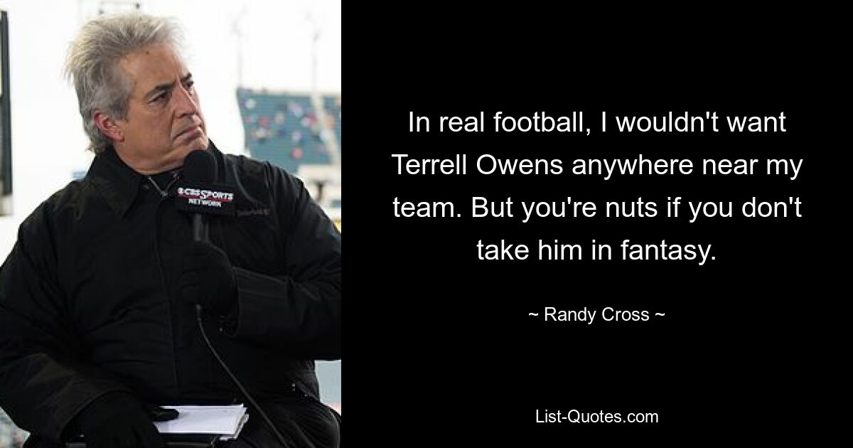 In real football, I wouldn't want Terrell Owens anywhere near my team. But you're nuts if you don't take him in fantasy. — © Randy Cross