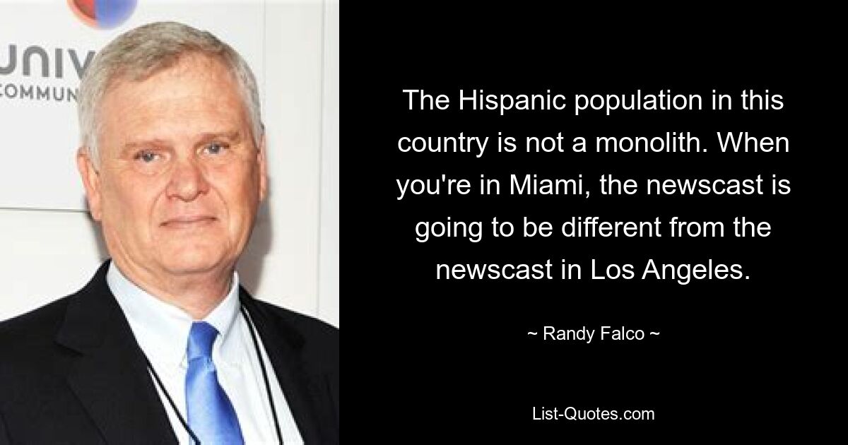 The Hispanic population in this country is not a monolith. When you're in Miami, the newscast is going to be different from the newscast in Los Angeles. — © Randy Falco