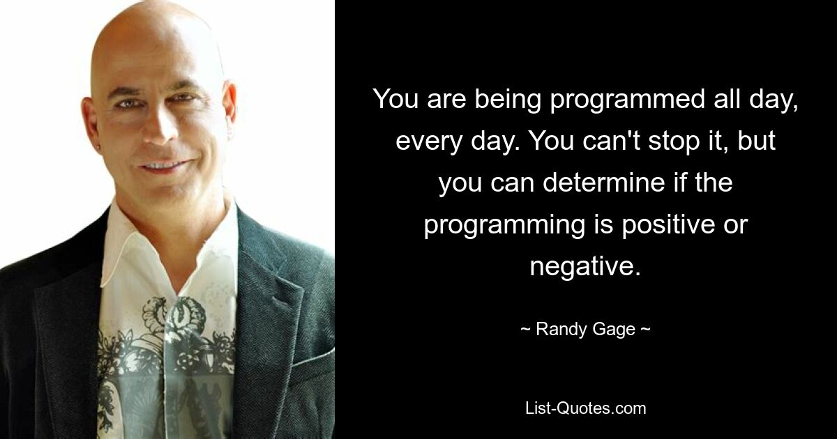 You are being programmed all day, every day. You can't stop it, but you can determine if the programming is positive or negative. — © Randy Gage