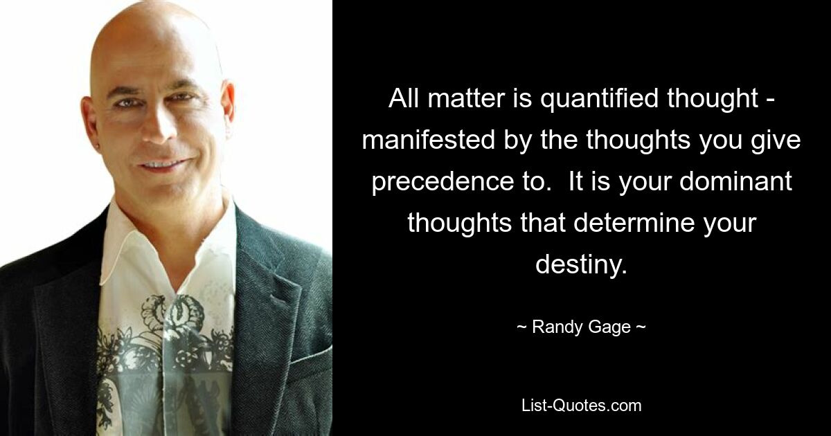 All matter is quantified thought - manifested by the thoughts you give precedence to.  It is your dominant thoughts that determine your destiny. — © Randy Gage