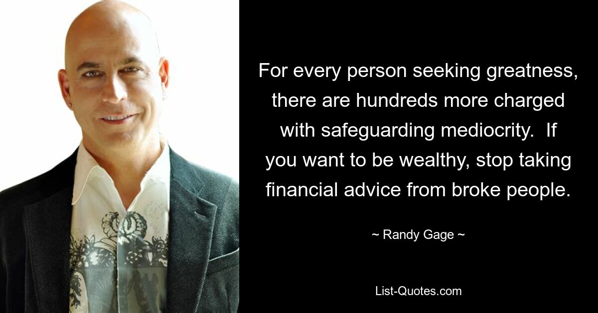 For every person seeking greatness, there are hundreds more charged with safeguarding mediocrity.  If you want to be wealthy, stop taking financial advice from broke people. — © Randy Gage