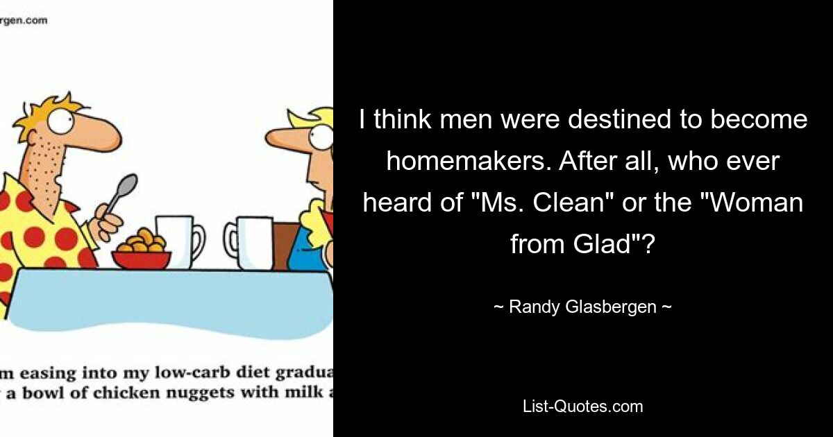 I think men were destined to become homemakers. After all, who ever heard of "Ms. Clean" or the "Woman from Glad"? — © Randy Glasbergen